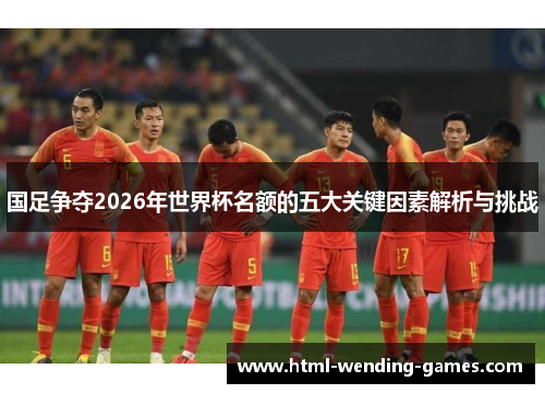 国足争夺2026年世界杯名额的五大关键因素解析与挑战