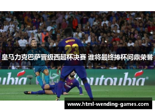 皇马力克巴萨晋级西超杯决赛 谁将最终捧杯问鼎荣誉