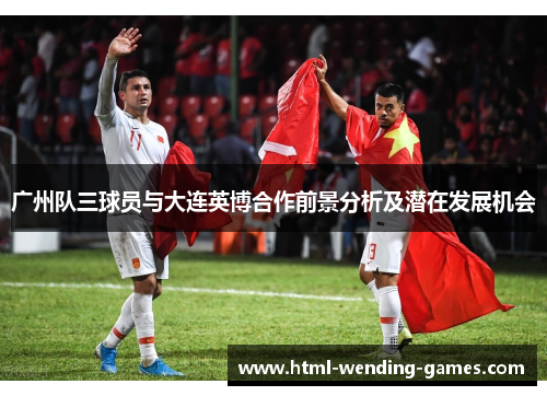 广州队三球员与大连英博合作前景分析及潜在发展机会