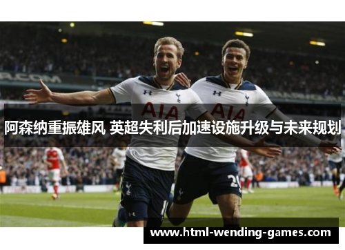 阿森纳重振雄风 英超失利后加速设施升级与未来规划