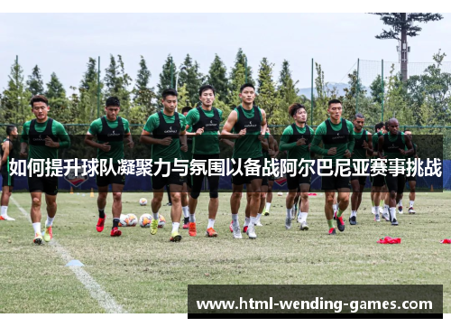 如何提升球队凝聚力与氛围以备战阿尔巴尼亚赛事挑战