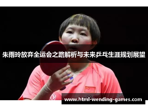 朱雨玲放弃全运会之路解析与未来乒乓生涯规划展望