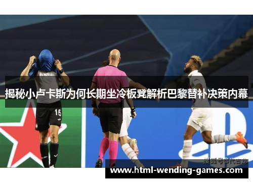 揭秘小卢卡斯为何长期坐冷板凳解析巴黎替补决策内幕