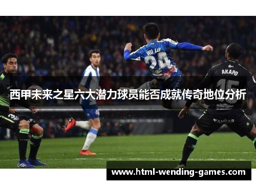 西甲未来之星六大潜力球员能否成就传奇地位分析