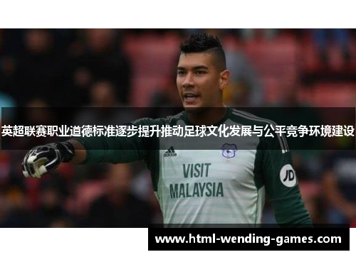 英超联赛职业道德标准逐步提升推动足球文化发展与公平竞争环境建设