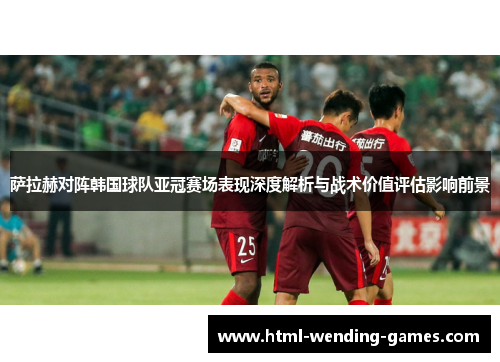 萨拉赫对阵韩国球队亚冠赛场表现深度解析与战术价值评估影响前景
